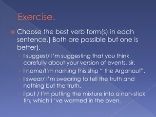 Exercise.Choose the best verb form(s) in each sentence.( Both are possible but one is better).I suggest/ I’m suggesting that you think carefully about your version of events, sir.I name/I’m naming this ship “ the Argonaut”.I swear/ I’m swearing to tell the truth and nothing but the truth.I put / I’m putting the mixture into a non-stick tin, which I ‘ve warmed in the oven.
