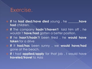 Exercise.If he had died/have died young , he _______have had children.If The company hadn´t/haven’t  laid him off , he wouldn´t have/had gotten a better position.If he hasn’t/hadn´t been tired , he would have taken for a driveIf it had/has been sunny , we would have/had gone at the beach.If I had applied/apply for that job , I would have traveled/travel to Asia