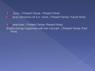  I am busy . ( Present Tense – Present time)I am busy tomorrow at 5 o’ clock. ( Present Tense- Future Time) I doexercises. ( Present Tense- Present time)Shakira brings happiness with her concert . ( Present Tense- Past Time)