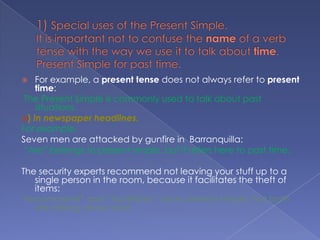 1) Special uses of the Present Simple.It is important not to confuse the name of a verb tense with the way we use it to talk about time.Present Simple for past time.For example, a present tense does not always refer to present time:The Present Simple is commonly used to talk about past situations.a) In newspaper headlines.For example.Seven men are attacked by gunfire in  Barranquilla: “Are” belongs to present simple, but it refers here to past time.The security experts recommend not leaving your stuff up to a single person in the room, because it facilitates the theft of items: “recommend” and “facilitates” are in present simple, but both are talking about past.