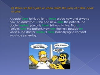 b) When we tell a joke or when relate the story of a film, book or play.A doctor says to his patient, I have a bad new and a worse new, oh dear what is the bad new, asksthe patient. The doctor replies: you only have 24 hours to live. That’s terrible, says the patient. How can the new possiblybeworse?. The doctor replies: I have been trying to contact you since yesterday.