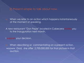 2) Present simple to talk about now.When we refer to an action which happens instantaneously at the moment of speaking.A new restaurant ”Don Pepe” located in Cabecera invites you to the inauguration next month.I support your decision.When describing or  commentating on a present action.woowwGod,  sheoffer  2,700,000,000 for thatpicture in thatauction.