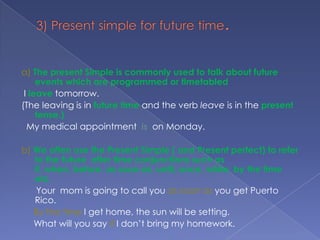 3) Present simple for future time.a) The present Simple is commonly used to talk about future events which are programmed or timetabled I leavetomorrow. (The leaving is in future timeand the verb leave is in the present tense.) My medical appointment  is  on Monday.b) We often use the Present Simple ( and Present perfect) to refer to the future  after time conjunctions such as if, when, before, as soon as, until, once, while, by the time etc.      Your  mom is going to call you as soon as you get Puerto Rico. By the time I get home, the sun will be setting.     What will you say if I don’t bring my homework.