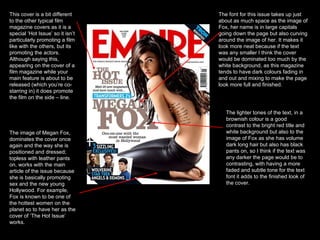 This cover is a bit different to the other typical film magazine covers as it is a special ‘Hot Issue’ so it isn’t particularly promoting a film like with the others, but its promoting the actors. Although saying this, appearing on the cover of a film magazine while your main feature is about to be released (which you’re co-starring in) it does promote the film on the side – line.  The image of Megan Fox, dominates the cover once again and the way she is positioned and dressed; topless with leather pants on, works with the main article of the issue because she is basically promoting sex and the new young Hollywood. For example, Fox is known to be one of the hottest women on the planet so to have her as the cover of ‘The Hot Issue’ works.  The font for this issue takes up just about as much space as the image of Fox, her name is in large capitals going down the page but also curving around the image of her. It makes it look more neat because if the text was any smaller I think the cover would be dominated too much by the white background, as this magazine tends to have dark colours fading in and out and mixing to make the page look more full and finished.  The lighter tones of the text, in a brownish colour is a good contrast to the bright red title and white background but also to the image of Fox as she has volume dark long hair but also has black pants on, so I think if the text was any darker the page would be to contrasting, with having a more faded and subtle tone for the text font it adds to the finished look of the cover. 