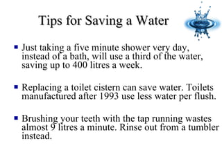 Tips for Saving a Water   Just taking a five minute shower very day, instead of a bath, will use a third of the water, saving up to 400 litres a week. Replacing a toilet cistern can save water. Toilets manufactured after 1993 use less water per flush. Brushing your teeth with the tap running wastes almost 9 litres a minute. Rinse out from a tumbler instead.  