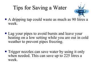 Tips for Saving a Water A d ripping tap could waste as much as 90 litres a week. Lag your pipes to avoid bursts and leave your heating on a low setting while you are out in cold weather to prevent pipes freezing. Trigger nozzles can save water by using it only when needed. This can save up to 225 litres a week. 