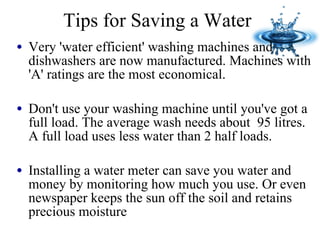 Tips for Saving a Water Very 'water efficient' washing machines and dishwashers are now manufactured. Machines with 'A' ratings are the most economical. Don't use your washing machine until you've got a full load. The average wash needs about  95 litres. A full load uses less water than 2 half loads. Installing a water meter can save you water and money by monitoring how much you use. Or even newspaper keeps the sun off the soil and retains precious moisture 