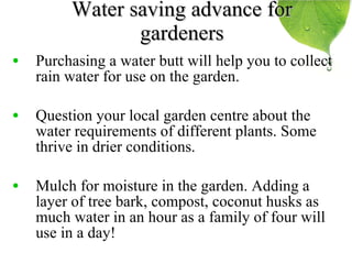 Water saving advance for gardeners Purchasing a water butt will help you to collect rain water for use on the garden. Question your local garden centre about the water requirements of different plants. Some thrive in drier conditions. Mulch for moisture in the garden. Adding a layer of tree bark, compost, coconut husks as much water in an hour as a family of four will use in a day! 