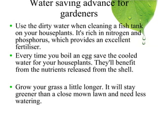 Water saving advance for gardeners Use the dirty water when cleaning a fish tank on your houseplants. It's rich in nitrogen and phosphorus, which provides an excellent fertiliser. Every time you boil an egg save the cooled water for your houseplants. They'll benefit from the nutrients released from the shell. Grow your grass a little longer. It will stay greener than a close mown lawn and need less watering. 