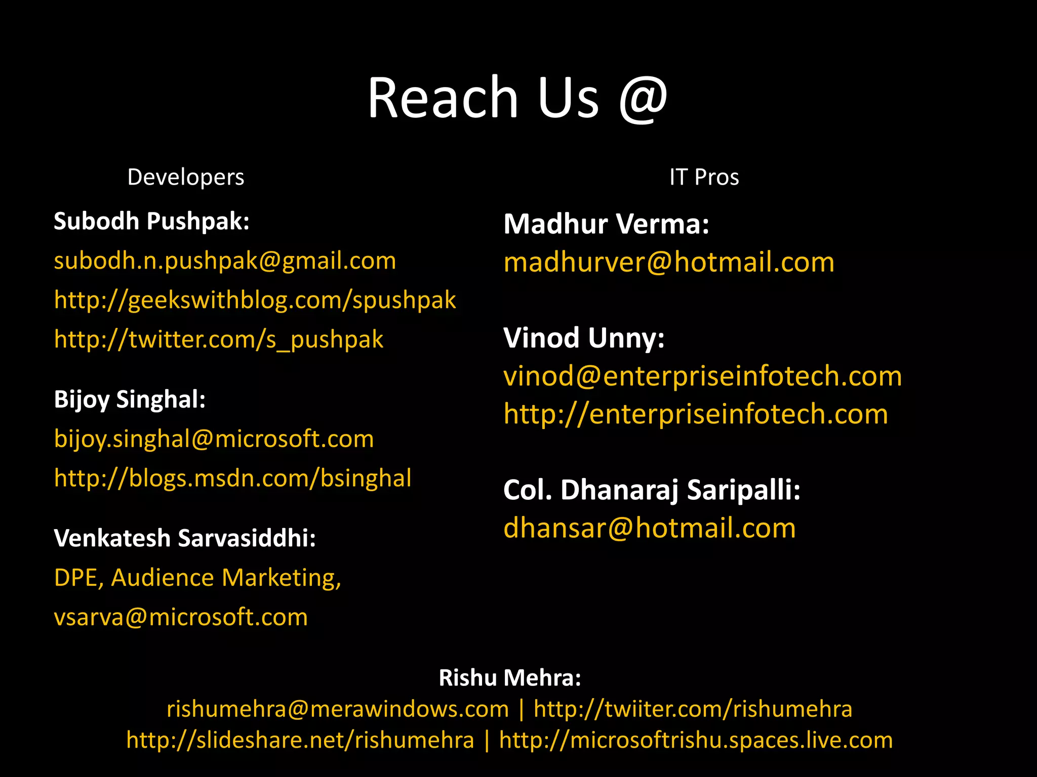 Reach Us @DevelopersIT ProsSubodhPushpak:subodh.n.pushpak@gmail.comhttp://geekswithblog.com/spushpakhttp://twitter.com/s_pushpakBijoySinghal:bijoy.singhal@microsoft.comhttp://blogs.msdn.com/bsinghalVenkateshSarvasiddhi:DPE, Audience Marketing,vsarva@microsoft.comMadhurVerma:madhurver@hotmail.comVinodUnny:vinod@enterpriseinfotech.comhttp://enterpriseinfotech.comCol. DhanarajSaripalli:dhansar@hotmail.comRishuMehra:rishumehra@merawindows.com | http://twiiter.com/rishumehrahttp://slideshare.net/rishumehra | http://microsoftrishu.spaces.live.com