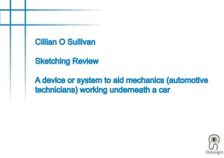 Cillian O Sullivan

Sketching Review

A device or system to aid mechanics (automotive
technicians) working underneath a car
 