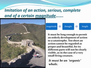 Imitation of an action, serious, complete and of a certain magnitude…….It must be long enough to permit an orderly development of action to a catastrophe. Too short an action cannot be regarded as proper and beautiful, for its different parts will not be clearly visible, as in the case of a very small living creature.It must be an  ‘organic’ whole.