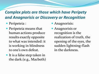 Complex plots are those which have Peripety and Anagnorisis or Discovery or RecognitionPeripeteia :Peripeteia means that human actions produce results exactly opposite to what was intended: it is working in blindness to one’s own defeat.It is a false step taken in the dark.(e.g., Macbeth) Anagnorisis:Anagnorisis or recognition is the realization of truth, the opening of the eyes, the sudden lightning-flash in the darkness. 