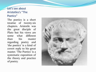 Let’s see about Aristotles’s “The Poetics”The poetics is a short treatise of twenty-six chapters. Aristotle was the great disciple of Plato but his views are some what different than his master regarding poetry and ‘the poetics’ is a kind of covert reply to his great master. ‘The Poetics’ is a systematic exposition of the theory and practice of poetry.