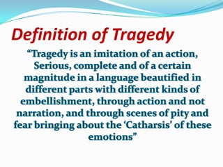 Definition of Tragedy “Tragedy is an imitation of an action,Serious, complete and of a certain magnitude in a language beautified in different parts with different kinds of embellishment, through action and not narration, and through scenes of pity and fear bringing about the ‘Catharsis’ of these emotions”