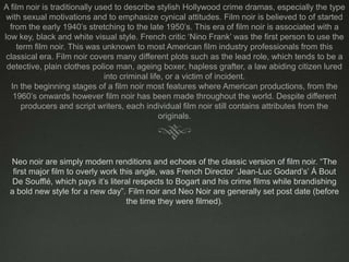A film noir is traditionally used to describe stylish Hollywood crime dramas, especially the type with sexual motivations and to emphasize cynical attitudes. Film noir is believed to of started from the early 1940’s stretching to the late 1950’s. This era of film noir is associated with a low key, black and white visual style. French critic ‘Nino Frank’ was the first person to use the term film noir. This was unknown to most American film industry professionals from this classical era. Film noir covers many different plots such as the lead role, which tends to be a detective, plain clothes police man, ageing boxer, hapless grafter, a law abiding citizen lured into criminal life, or a victim of incident.In the beginning stages of a film noir most features where American productions, from the 1960’s onwards however film noir has been made throughout the world. Despite different producers and script writers, each individual film noir still contains attributes from the originals.Neo noir are simply modern renditions and echoes of the classic version of film noir. “The first major film to overly work this angle, was French Director ‘Jean-Luc Godard’s’ Á Bout De Soufflé, which pays it’s literal respects to Bogart and his crime films while brandishing a bold new style for a new day”. Film noir and Neo Noir are generally set post date (before the time they were filmed). 