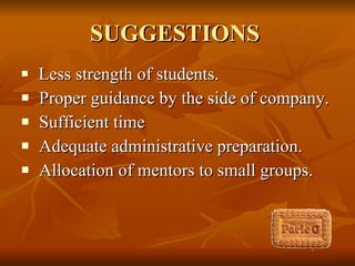SUGGESTIONS   Less strength of students. Proper guidance by the side of company. Sufficient time Adequate administrative preparation. Allocation of mentors to small groups.  