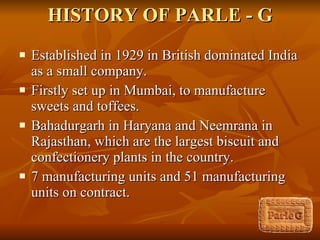 HISTORY OF PARLE - G Established in 1929 in British dominated India as a small company. Firstly set up in Mumbai, to manufacture sweets and toffees.  Bahadurgarh in Haryana and Neemrana in Rajasthan, which are the largest biscuit and confectionery plants in the country. 7 manufacturing units and 51 manufacturing units on contract. 