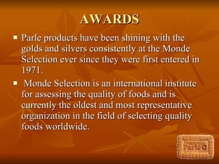 AWARDS Parle products have been shining with the golds and silvers consistently at the Monde Selection ever since they were first entered in 1971. Monde Selection is an international institute for assessing the quality of foods and is currently the oldest and most representative organization in the field of selecting quality foods worldwide. 