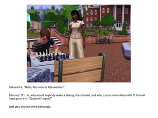 Allesandra: “Hallo, My name izAllesandera.”Edmund: “Er…hi, why would anybody make a talking chess board, and why is your name Allesandra?? I would have gone with “Queenie” myself.”Lost your chance there Edmundo.