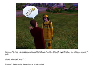 Edmund:“So how many babies would you like to have, I'm after at least 5 myself, but we can settle on around 7 or 8.”Lillian: “I’m sorry, what?”Edmund: “Never mind, we can discuss it over dinner.”