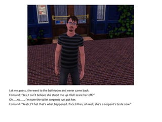 Let me guess, she went to the bathroom and never came back.Edmund: “Yes, I can't believe she stood me up. Did I scare her off?”Oh.....no....., I'm sure the toilet serpents just got her.Edmund: “Yeah, I'll bet that's what happened. Poor Lillian, oh well, she's a serpent's bride now.”