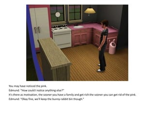 You may have noticed the pink.Edmund: “How could I notice anything else?”It's there as motivation, the sooner you have a family and get rich the sooner you can get rid of the pink.Edmund: “Okay fine, we'll keep the bunny-rabbit bin though.”