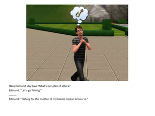 Okay Edmund, day two. What's our plan of attack?Edmund: “Let's go fishing.”….......Edmund: “Fishing for the mother of my babies I mean of course.”