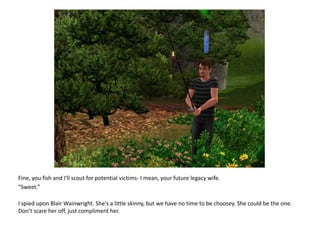 Fine, you fish and I'll scout for potential victims- I mean, your future legacy wife.“Sweet.”I spied upon Blair Wainwright. She's a little skinny, but we have no time to be choosey. She could be the one. Don’t scare her off, just compliment her.