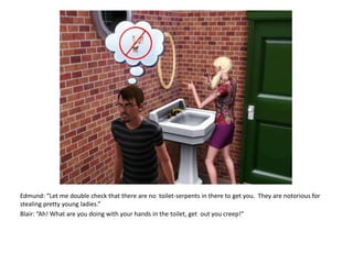 Edmund: “Let me double check that there are no  toilet-serpents in there to get you.  They are notorious for stealing pretty young ladies.”Blair: “Ah! What are you doing with your hands in the toilet, get  out you creep!”