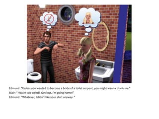 Edmund: “Unless you wanted to become a bride of a toilet serpent, you might wanna thank me.”Blair: “ You’re too weird!  Get lost, I’m going home!”Edmund: “Whatever, I didn't like your shirt anyway. “