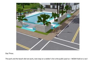 Day Three:The park and the beach did not work, next step on a stalker's list is the public pool so – WOAH hold on a sec!