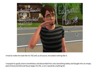 I tried to make him look like his TS2 self, so of course, he looked nothing like it.I enjoyed his goofy charm nonetheless and descended him unto Something Valley and bought him an empty plot of land and Edmund Pause began his life, a sim I would do anything for.