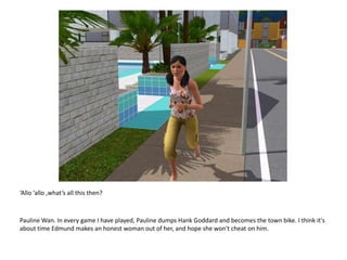 ‘Allo ‘allo ,what’s all this then? Pauline Wan. In every game I have played, Pauline dumps Hank Goddard and becomes the town bike. I think it's about time Edmund makes an honest woman out of her, and hope she won't cheat on him.