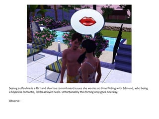 Seeing as Pauline is a flirt and also has commitment issues she wastes no time flirting with Edmund, who being a hopeless romantic, fell head over heels. Unfortunately this flirting only goes one way. Observe: