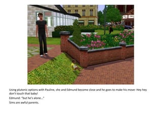 Using plutonic options with Pauline, she and Edmund become close and he goes to make his move- Hey hey don't touch that baby!Edmund: “but he's alone...”Sims are awful parents.