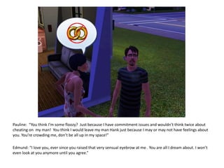 Pauline:  “You think I’m some floozy?  Just because I have commitment issues and wouldn’t think twice about cheating on  my man!  You think I would leave my man Hank just because I may or may not have feelings about you. You’re crowding me, don’t be all up in my space!”Edmund: “I love you, ever since you raised that very sensual eyebrow at me . You are all I dream about. I won’t even look at you anymore until you agree.”