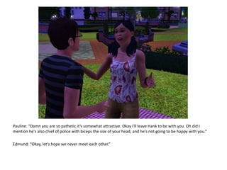 Pauline: “Damn you are so pathetic it’s somewhat attractive. Okay I'll leave Hank to be with you. Oh did I mention he's also chief of police with biceps the size of your head, and he's not going to be happy with you.”Edmund: “Okay, let’s hope we never meet each other.”