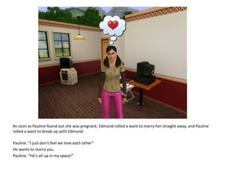 As soon as Pauline found out she was pregnant, Edmund rolled a want to marry her straight away, and Pauline rolled a want to break-up with Edmund.Pauline: “I just don't feel we love each other”He wants to marry you.Pauline: “He's all up in my space!”