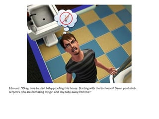 Edmund: “Okay, time to start baby-proofing this house. Starting with the bathroom! Damn you toilet-serpents, you are not taking my girl and  my baby away from me!”