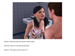 Pauline: “Outta the way, this woman needs to pee!”Edmund: “Sorry it’s not serpent-proof yet.”Pauline: “This space, you’re all up in it!”