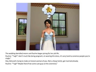 The wedding dwindled nearer and Pauline began pining for her old life.Pauline: “*sigh* I don’t much like being pregnant, or wearing this dress, it’s very hard to convince people you’re single.”Hey, Edmund’s trying to make an honest woman of you. Not a cheap harlot, get married already.Pauline: “*sigh* Maybe there’ll be some cute guys at the ceremony.”