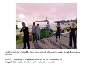 ..and their onlookers rejoiced for them. Except for Hank  who, for some reason,  accepted the wedding invitation.Pauline: “ I invited him, so he knows I’m doing fine and am happy without him.”But you left him, that’s not retribution, it’s pouring salt in a wound.