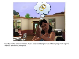 In contrast to her commitment fears, Pauline really loved being married and being pregnant. It might be attention she’s always getting now.