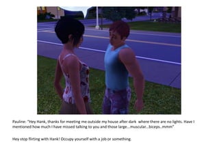 Pauline: “Hey Hank, thanks for meeting me outside my house after dark  where there are no lights. Have I mentioned how much I have missed talking to you and those large...muscular...biceps..mmm”Hey stop flirting with Hank! Occupy yourself with a job or something.