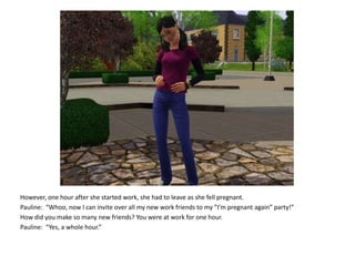 However, one hour after she started work, she had to leave as she fell pregnant.Pauline:  “Whoo, now I can invite over all my new work friends to my ”I’m pregnant again” party!”How did you make so many new friends? You were at work for one hour.Pauline:  “Yes, a whole hour.”