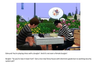 Edmund! You’re playing chess with a burglar!  And it’s not even a female burglar!Burglar: “So you’re new in town huh?  Got a nice new fancy house with electronic goods but no working security system yet?