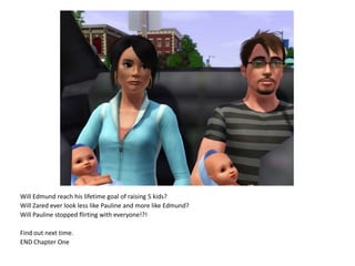 Will Edmund reach his lifetime goal of raising 5 kids?Will Zared ever look less like Pauline and more like Edmund?Will Pauline stopped flirting with everyone!?!Find out next time.END Chapter One
