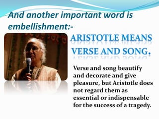 And another important word is embellishment:-Aristotle means verse and song.Verse and song beautify and decorate and give pleasure, but Aristotle does not regard them as essential or indispensable for the success of a tragedy.