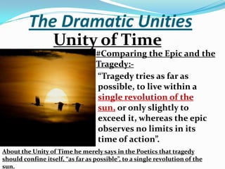 The Dramatic UnitiesUnity of Time  #Comparing the Epic and the Tragedy:-“Tragedy tries as far as possible, to live within a single revolution of the sun, or only slightly to exceed it, whereas the epic observes no limits in its time of action”.About the Unity of Time he merely says in the Poetics that tragedy should confine itself, “as far as possible”, to a single revolution of the sun.